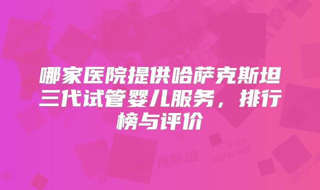 哪家医院提供哈萨克斯坦三代试管婴儿服务,排行榜与评价