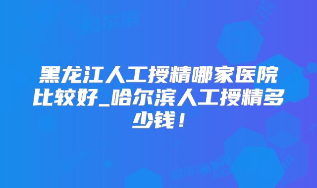 黑龙江人工授精哪家医院比较好_哈尔滨人工授精多少钱！