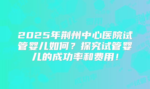 2025年荆州中心医院试管婴儿如何？探究试管婴儿的成功率和费用！