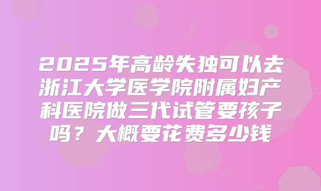 2025年高龄失独可以去浙江大学医学院附属妇产科医院做三代试管要孩子吗?大概要花费多少钱