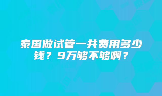 泰国做试管一共费用多少钱?9万够不够啊?