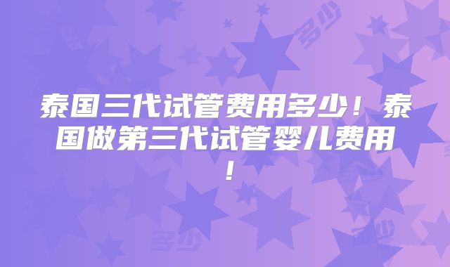 泰国三代试管费用多少!泰国做第三代试管婴儿费用!