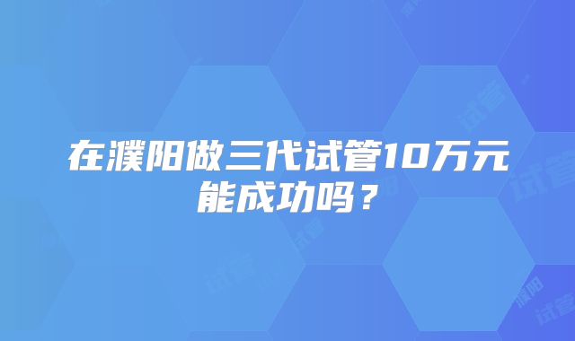 在濮阳做三代试管10万元能成功吗？