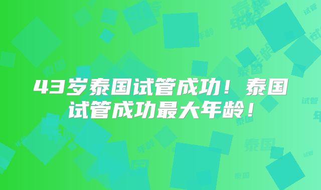 43岁泰国试管成功!泰国试管成功最大年龄!