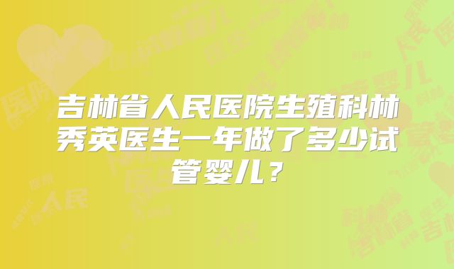 吉林省人民医院生殖科林秀英医生一年做了多少试管婴儿?