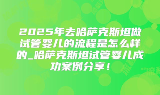 2025年去哈萨克斯坦做试管婴儿的流程是怎么样的_哈萨克斯坦试管婴儿成功案例分享！
