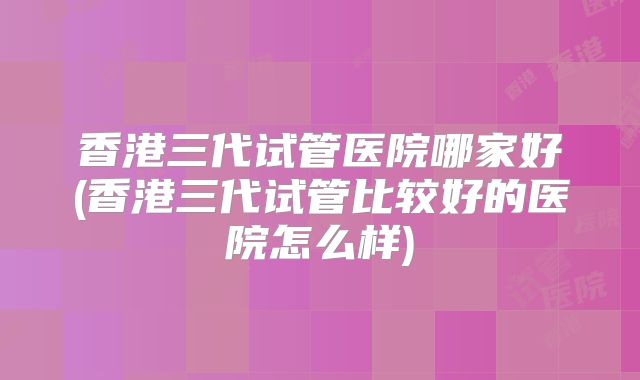 香港三代试管医院哪家好(香港三代试管比较好的医院怎么样)