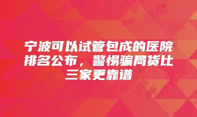 宁波可以试管包成的医院排名公布，警惕骗局货比三家更靠谱