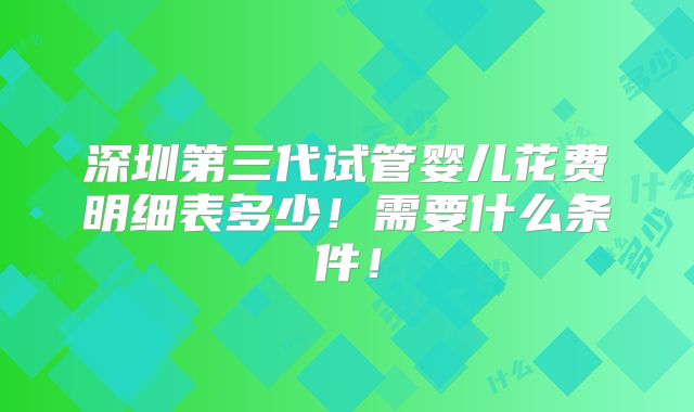 深圳第三代试管婴儿花费明细表多少!需要什么条件!