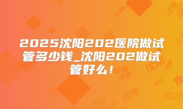 2025沈阳202医院做试管多少钱_沈阳202做试管好么！