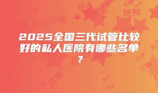 2025全国三代试管比较好的私人医院有哪些名单？