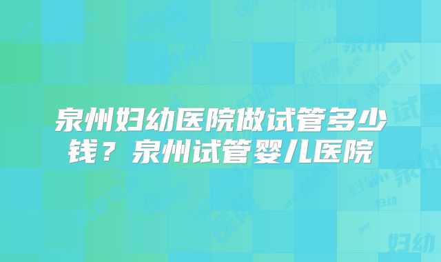 泉州妇幼医院做试管多少钱?泉州试管婴儿医院