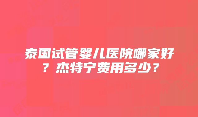 泰国试管婴儿医院哪家好?杰特宁费用多少?