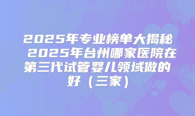 2025年专业榜单大揭秘 2025年台州哪家医院在第三代试管婴儿领域做的好（三家）