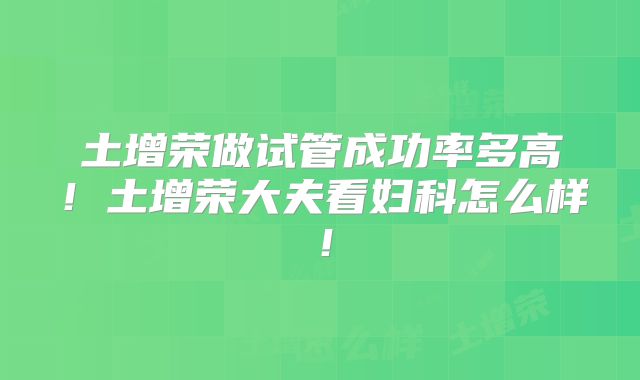 土增荣做试管成功率多高！土增荣大夫看妇科怎么样！