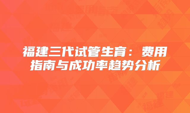福建三代试管生育:费用指南与成功率趋势分析