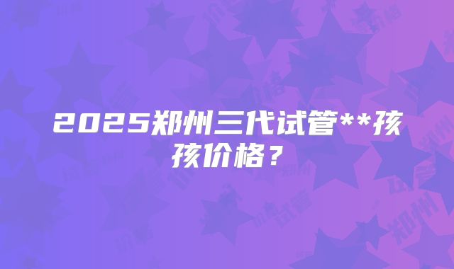 2025郑州三代试管**孩孩价格?