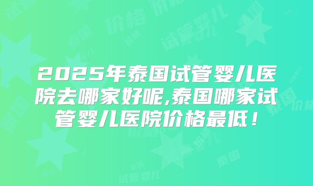 2025年泰国试管婴儿医院去哪家好呢,泰国哪家试管婴儿医院价格最低！