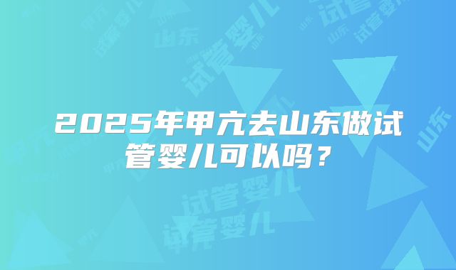 2025年甲亢去山东做试管婴儿可以吗？