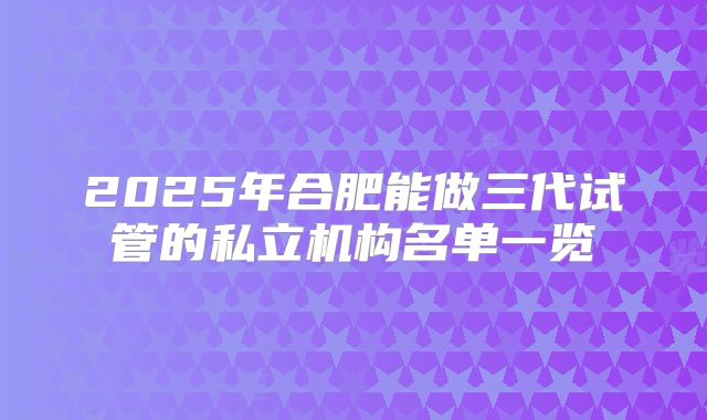 2025年合肥能做三代试管的私立机构名单一览