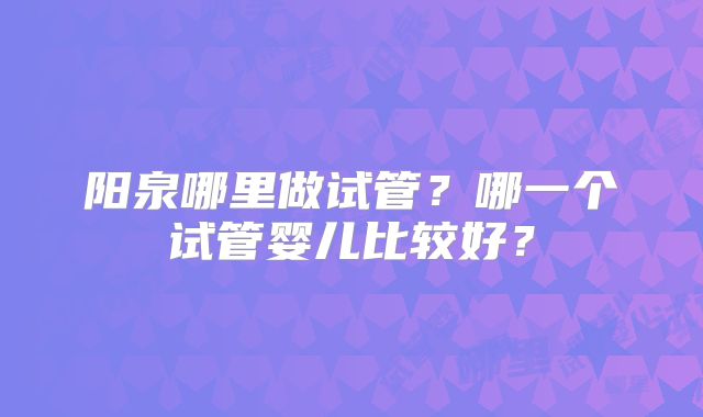 阳泉哪里做试管?哪一个试管婴儿比较好?