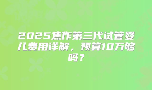 2025焦作第三代试管婴儿费用详解，预算10万够吗？
