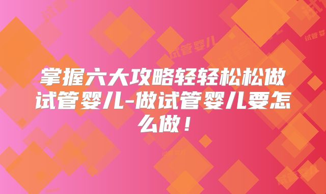 掌握六大攻略轻轻松松做试管婴儿-做试管婴儿要怎么做!