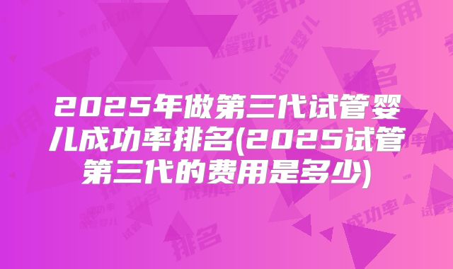 2025年做第三代试管婴儿成功率排名(2025试管第三代的费用是多少)