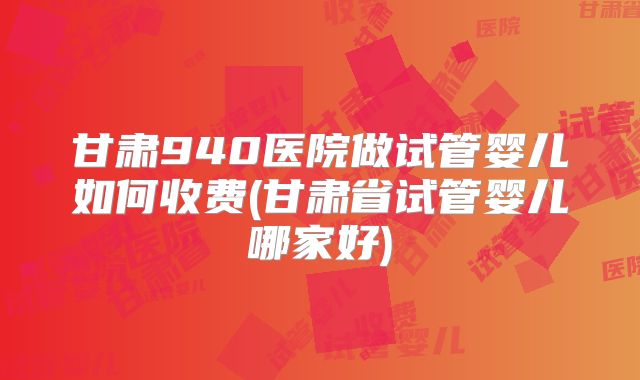 甘肃940医院做试管婴儿如何收费(甘肃省试管婴儿哪家好)