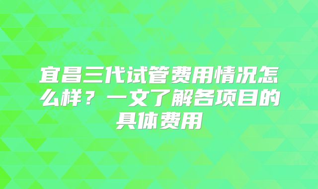 宜昌三代试管费用情况怎么样？一文了解各项目的具体费用