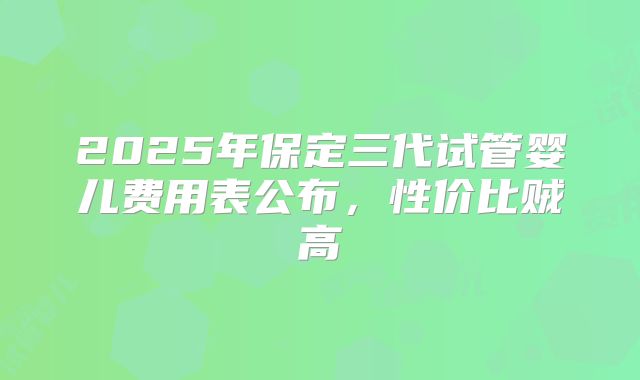 2025年保定三代试管婴儿费用表公布,性价比贼高