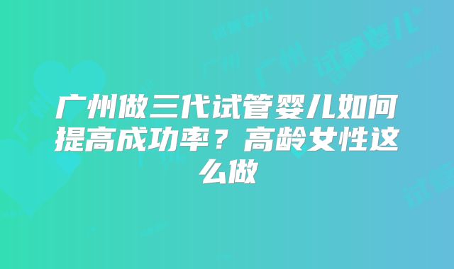 广州做三代试管婴儿如何提高成功率?高龄女性这么做