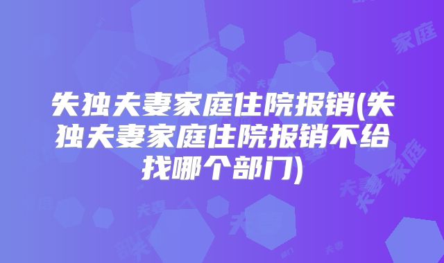 失独夫妻家庭住院报销(失独夫妻家庭住院报销不给找哪个部门)