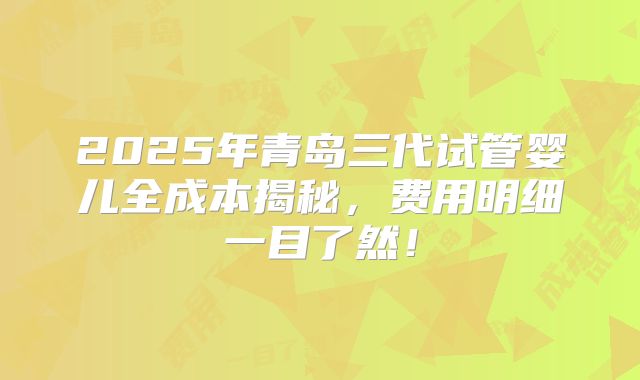 2025年青岛三代试管婴儿全成本揭秘，费用明细一目了然！