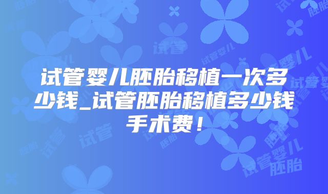 试管婴儿胚胎移植一次多少钱_试管胚胎移植多少钱手术费！