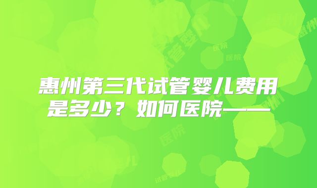 惠州第三代试管婴儿费用是多少?如何医院——