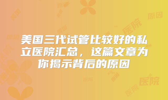 美国三代试管比较好的私立医院汇总，这篇文章为你揭示背后的原因