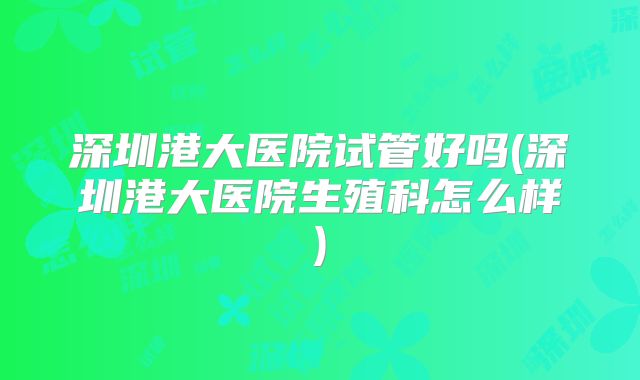 深圳港大医院试管好吗(深圳港大医院生殖科怎么样)