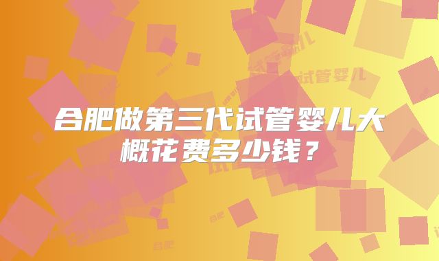 合肥做第三代试管婴儿大概花费多少钱?