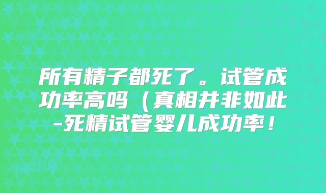所有精子都死了。试管成功率高吗(真相并非如此-死精试管婴儿成功率!
