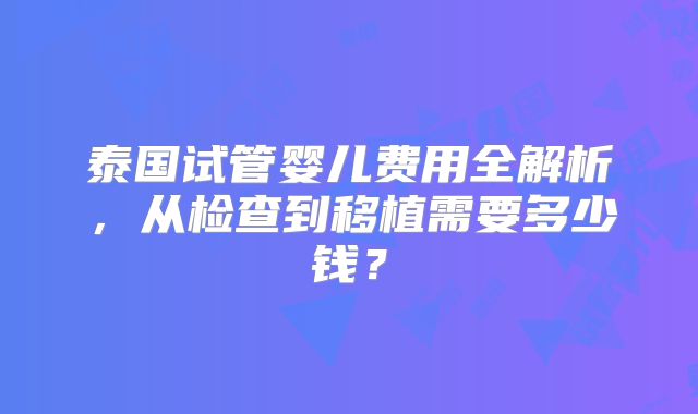 泰国试管婴儿费用全解析,从检查到移植需要多少钱?