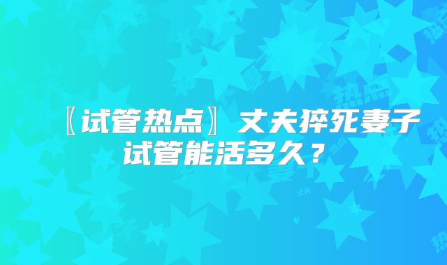 〖试管热点〗丈夫猝死妻子试管能活多久？