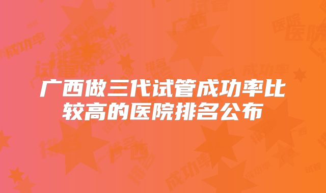 广西做三代试管成功率比较高的医院排名公布
