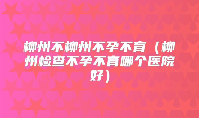 柳州不柳州不孕不育（柳州检查不孕不育哪个医院好）