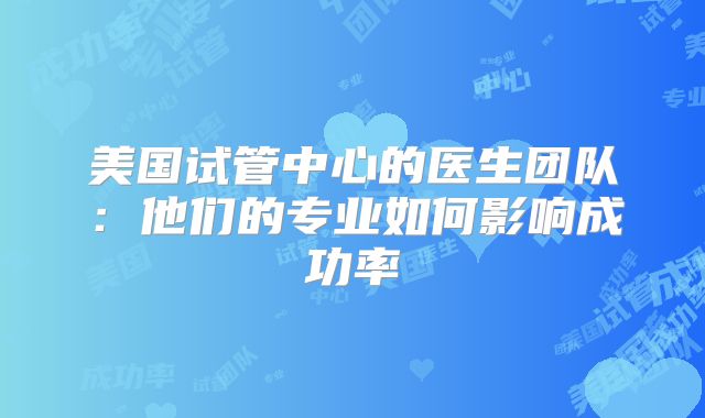 美国试管中心的医生团队：他们的专业如何影响成功率