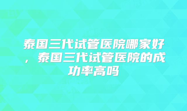 泰国三代试管医院哪家好，泰国三代试管医院的成功率高吗