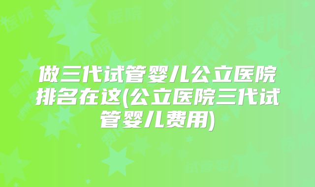 做三代试管婴儿公立医院排名在这(公立医院三代试管婴儿费用)