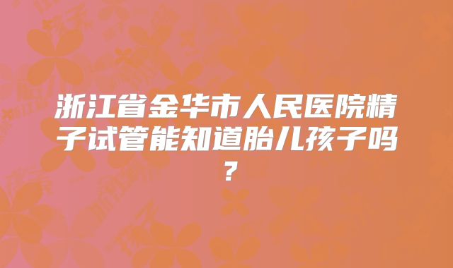 浙江省金华市人民医院精子试管能知道胎儿孩子吗？