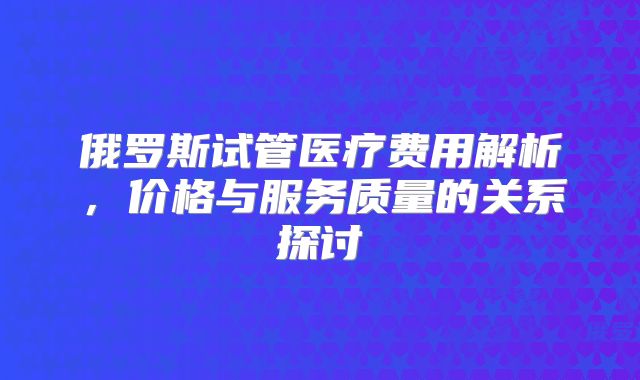 俄罗斯试管医疗费用解析，价格与服务质量的关系探讨