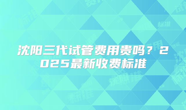 沈阳三代试管费用贵吗?2025最新收费标准